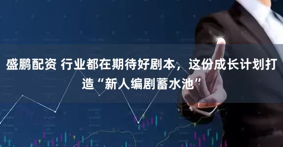 盛鹏配资 行业都在期待好剧本，这份成长计划打造“新人编剧蓄水池”