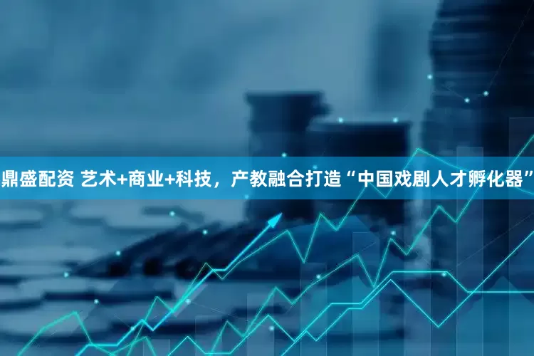 鼎盛配资 艺术+商业+科技，产教融合打造“中国戏剧人才孵化器”