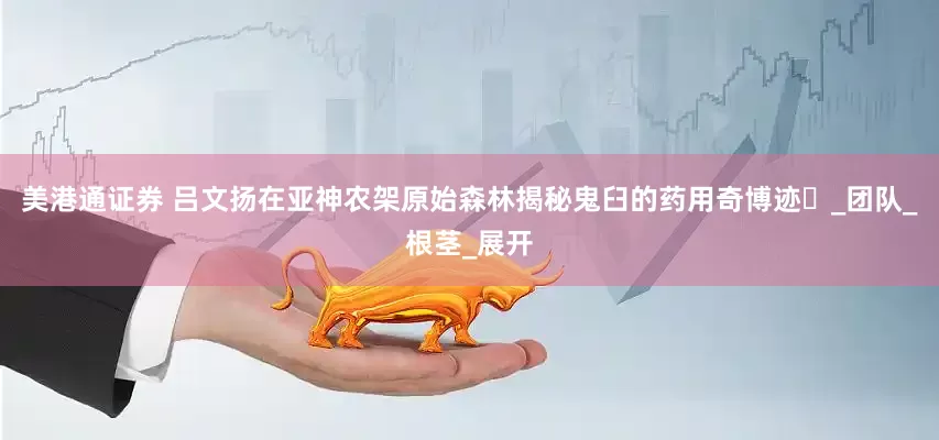 美港通证券 吕文扬在亚神农架原始森林揭秘鬼臼的药用奇博迹‌_团队_根茎_展开