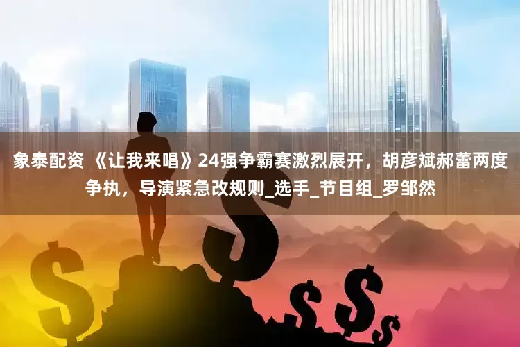 象泰配资 《让我来唱》24强争霸赛激烈展开，胡彦斌郝蕾两度争执，导演紧急改规则_选手_节目组_罗邹然