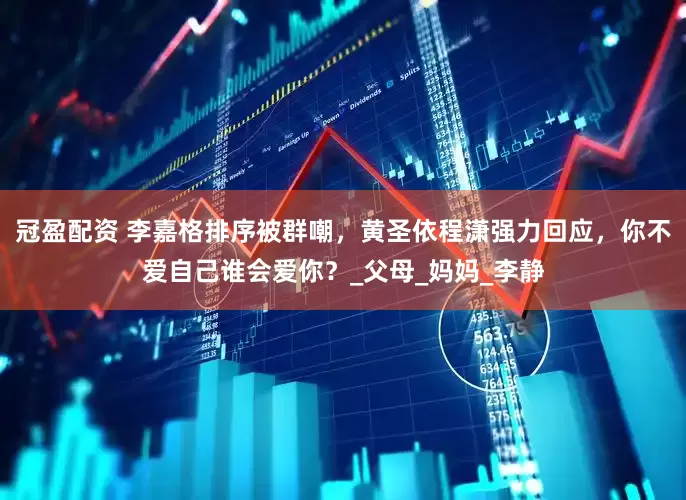 冠盈配资 李嘉格排序被群嘲，黄圣依程潇强力回应，你不爱自己谁会爱你？_父母_妈妈_李静