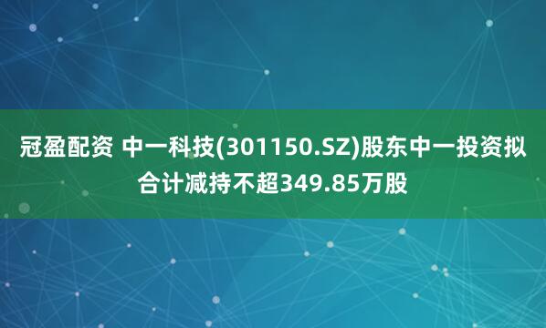 冠盈配资 中一科技(301150.SZ)股东中一投资拟合计减持不超349.85万股