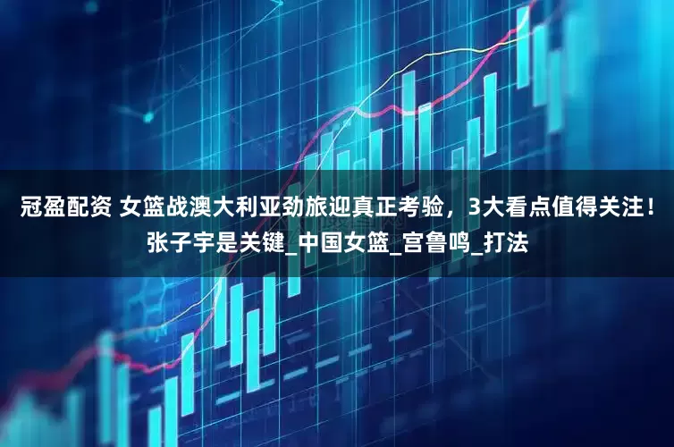 冠盈配资 女篮战澳大利亚劲旅迎真正考验，3大看点值得关注！张子宇是关键_中国女篮_宫鲁鸣_打法
