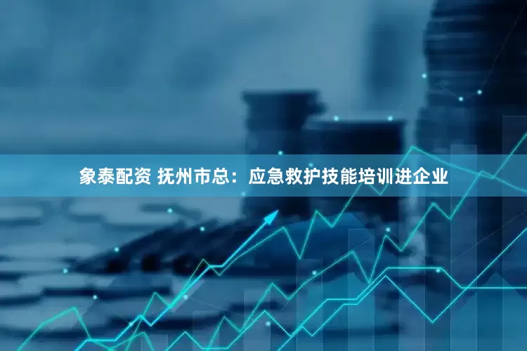 象泰配资 抚州市总：应急救护技能培训进企业