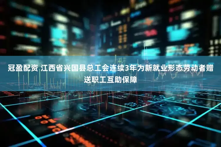 冠盈配资 江西省兴国县总工会连续3年为新就业形态劳动者赠送职工互助保障