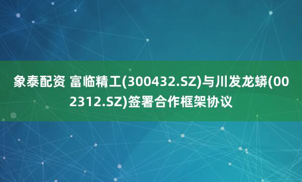 象泰配资 富临精工(300432.SZ)与川发龙蟒(002312.SZ)签署合作框架协议