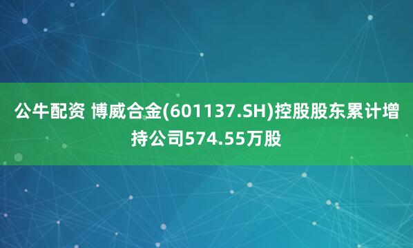 公牛配资 博威合金(601137.SH)控股股东累计增持公司574.55万股