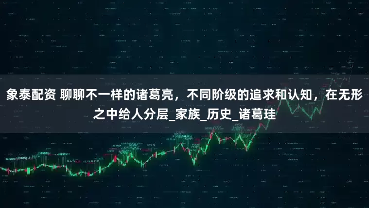 象泰配资 聊聊不一样的诸葛亮，不同阶级的追求和认知，在无形之中给人分层_家族_历史_诸葛珪