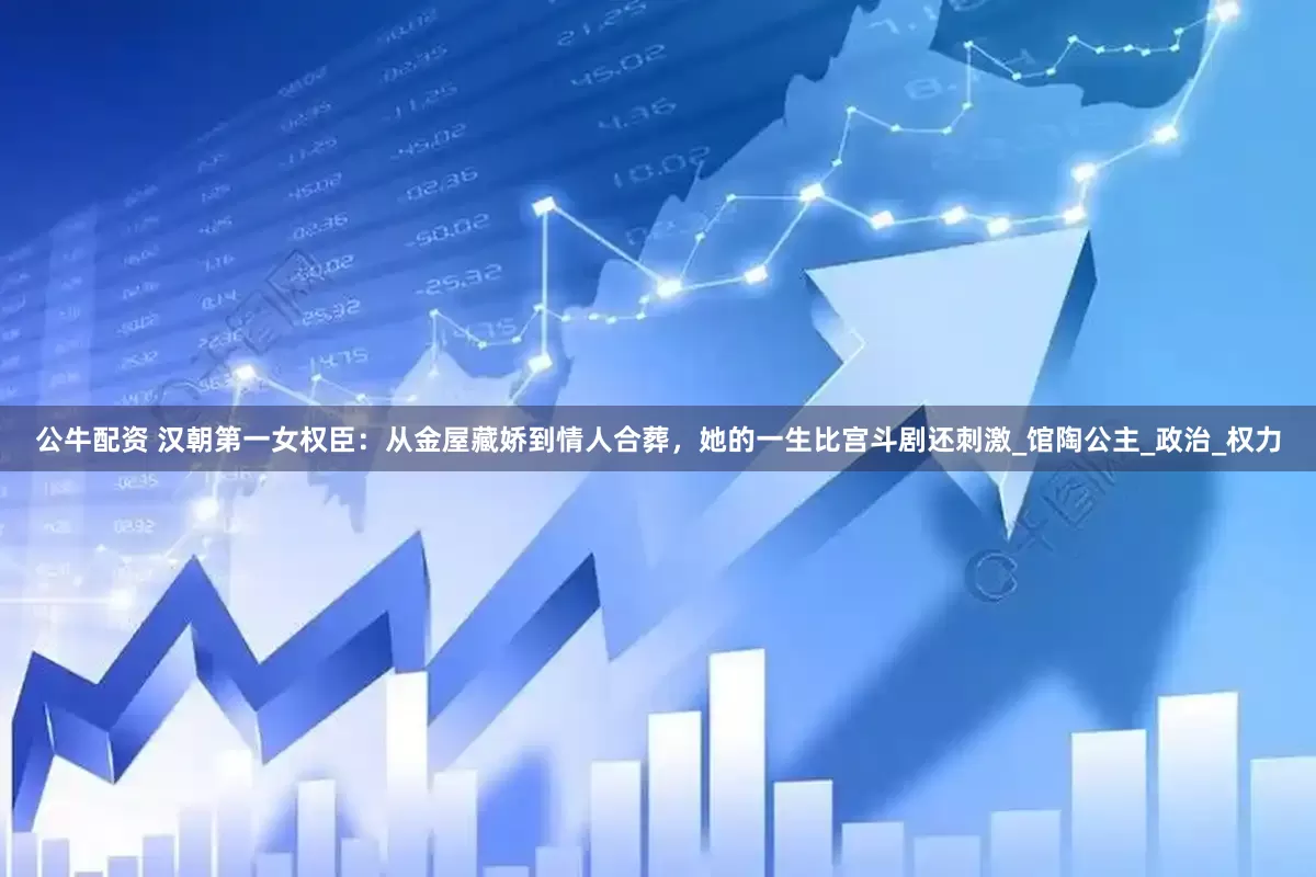 公牛配资 汉朝第一女权臣：从金屋藏娇到情人合葬，她的一生比宫斗剧还刺激_馆陶公主_政治_权力