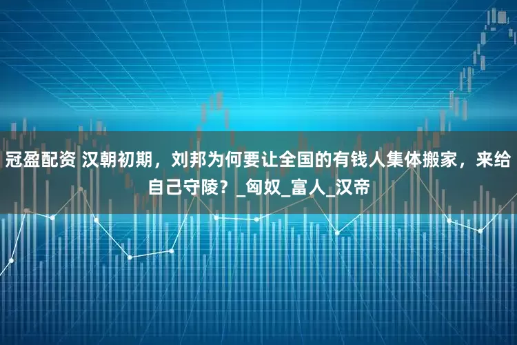 冠盈配资 汉朝初期，刘邦为何要让全国的有钱人集体搬家，来给自己守陵？_匈奴_富人_汉帝