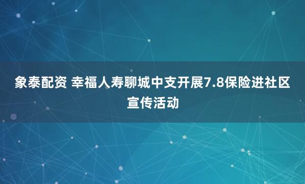 象泰配资 幸福人寿聊城中支开展7.8保险进社区宣传活动