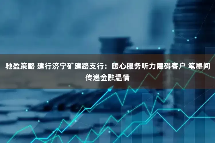 驰盈策略 建行济宁矿建路支行：暖心服务听力障碍客户 笔墨间传递金融温情