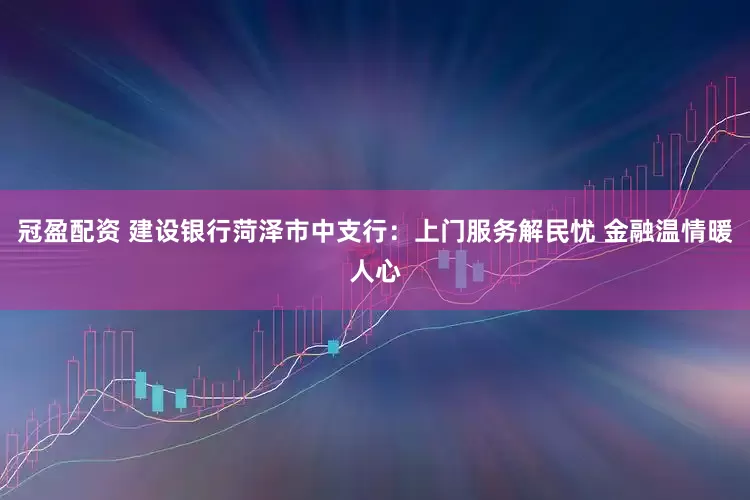冠盈配资 建设银行菏泽市中支行：上门服务解民忧 金融温情暖人心
