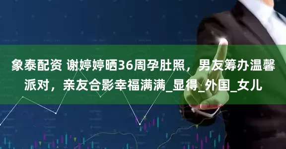 象泰配资 谢婷婷晒36周孕肚照，男友筹办温馨派对，亲友合影幸福满满_显得_外国_女儿