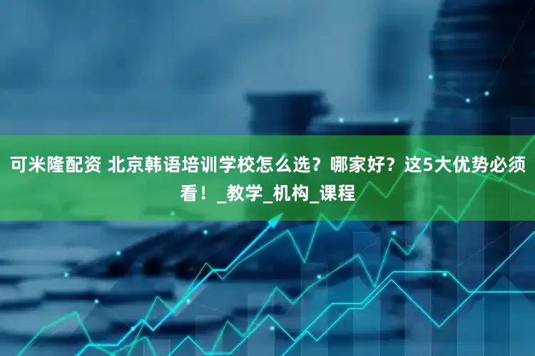 可米隆配资 北京韩语培训学校怎么选？哪家好？这5大优势必须看！_教学_机构_课程