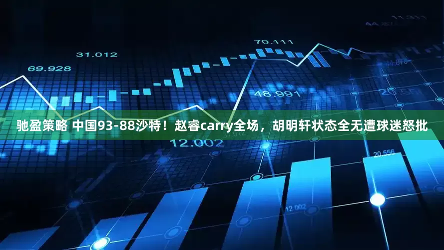 驰盈策略 中国93-88沙特！赵睿carry全场，胡明轩状态全无遭球迷怒批