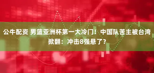 公牛配资 男篮亚洲杯第一大冷门！中国队苦主被台湾掀翻：冲击8强悬了？