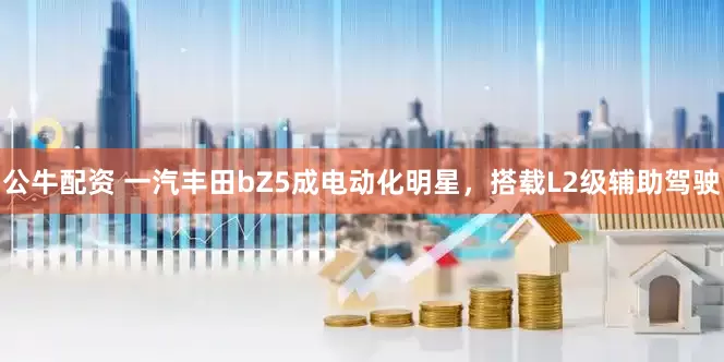 公牛配资 一汽丰田bZ5成电动化明星，搭载L2级辅助驾驶