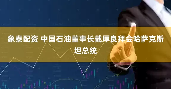 象泰配资 中国石油董事长戴厚良拜会哈萨克斯坦总统