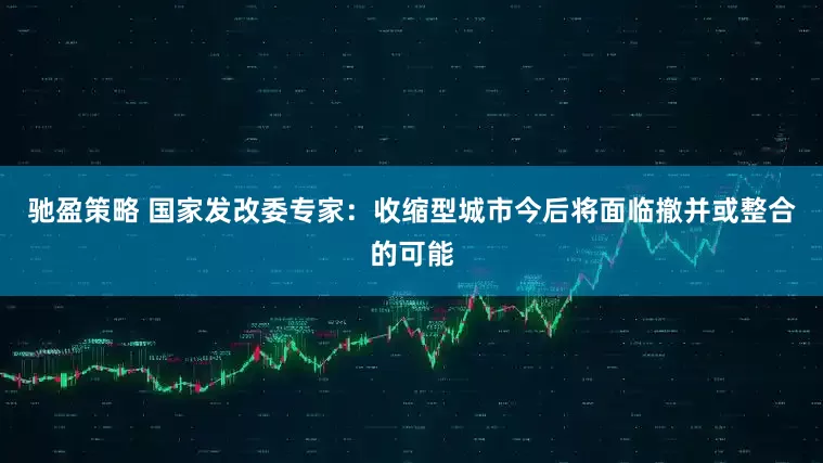 驰盈策略 国家发改委专家：收缩型城市今后将面临撤并或整合的可能