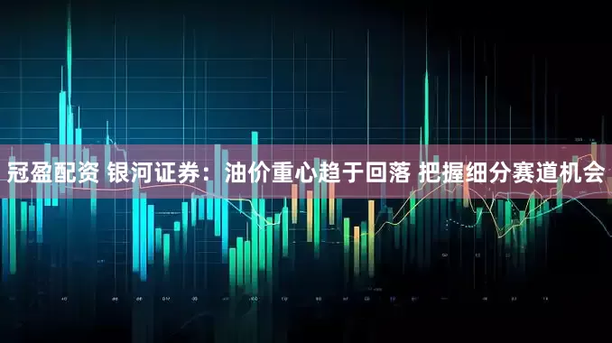 冠盈配资 银河证券：油价重心趋于回落 把握细分赛道机会