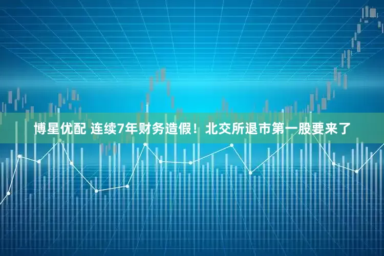 博星优配 连续7年财务造假！北交所退市第一股要来了
