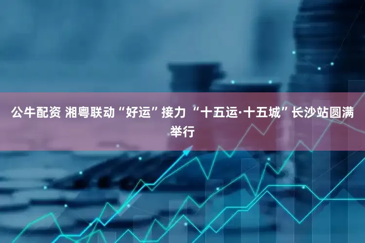 公牛配资 湘粤联动“好运”接力 “十五运·十五城”长沙站圆满举行