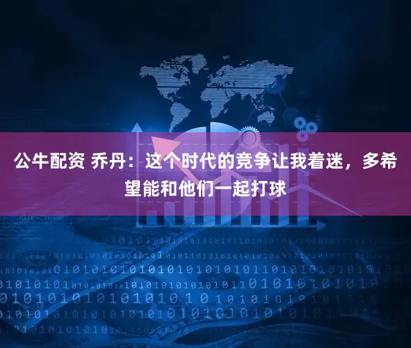 公牛配资 乔丹：这个时代的竞争让我着迷，多希望能和他们一起打球