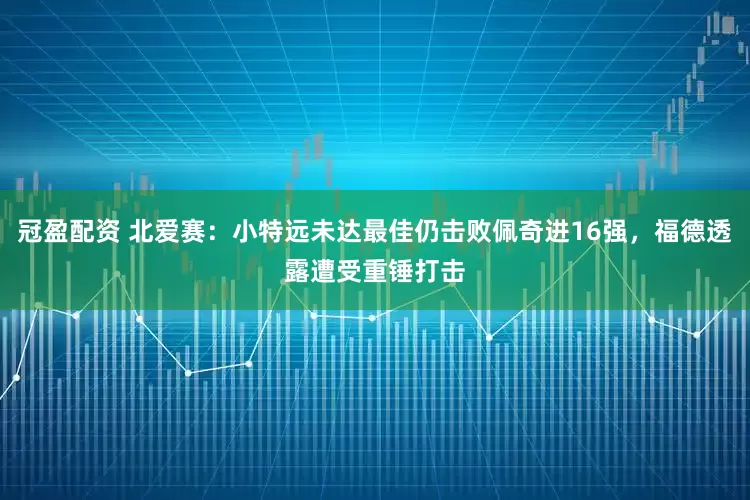 冠盈配资 北爱赛：小特远未达最佳仍击败佩奇进16强，福德透露遭受重锤打击