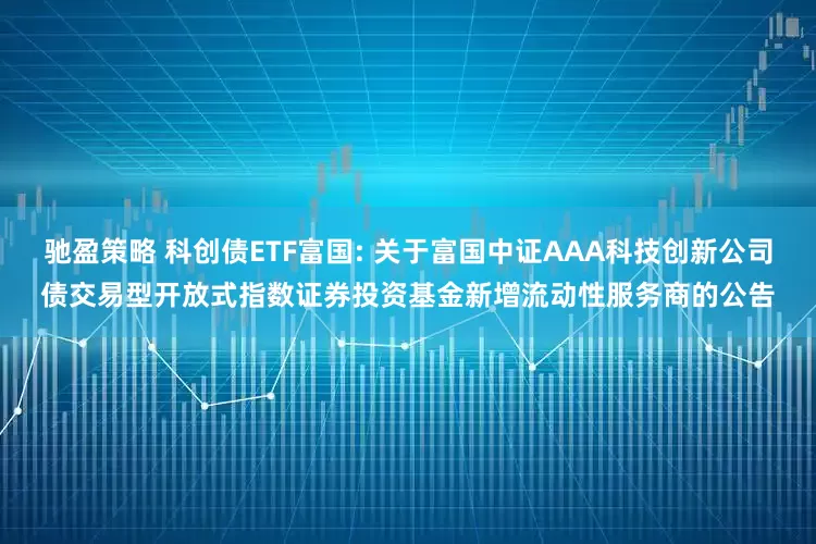 驰盈策略 科创债ETF富国: 关于富国中证AAA科技创新公司债交易型开放式指数证券投资基金新增流动性服务商的公告