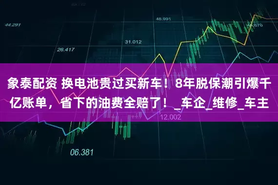象泰配资 换电池贵过买新车！8年脱保潮引爆千亿账单，省下的油费全赔了！_车企_维修_车主