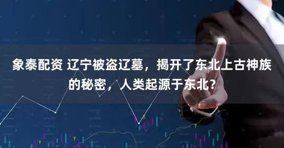 象泰配资 辽宁被盗辽墓，揭开了东北上古神族的秘密，人类起源于东北？
