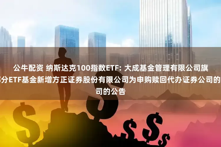 公牛配资 纳斯达克100指数ETF: 大成基金管理有限公司旗下部分ETF基金新增方正证券股份有限公司为申购赎回代办证券公司的公告