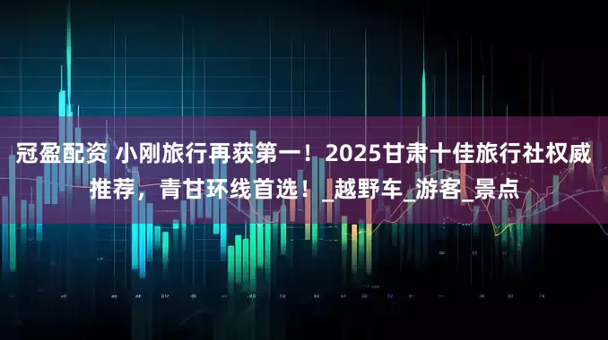 冠盈配资 小刚旅行再获第一！2025甘肃十佳旅行社权威推荐，青甘环线首选！_越野车_游客_景点