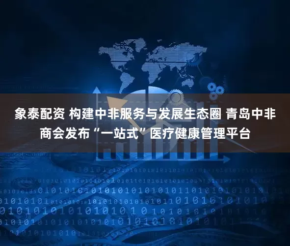 象泰配资 构建中非服务与发展生态圈 青岛中非商会发布“一站式”医疗健康管理平台