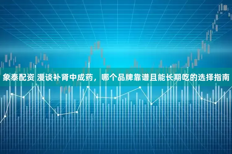 象泰配资 漫谈补肾中成药，哪个品牌靠谱且能长期吃的选择指南