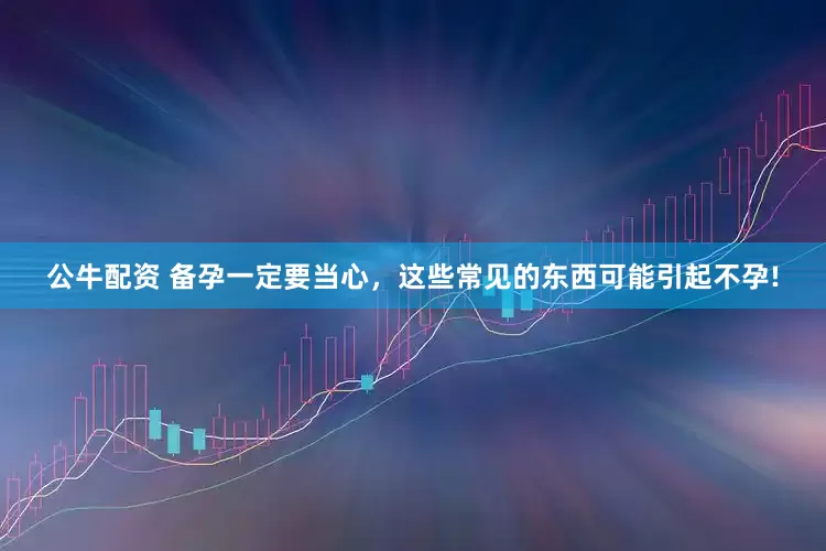 公牛配资 备孕一定要当心，这些常见的东西可能引起不孕!