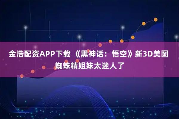 金浩配资APP下载 《黑神话：悟空》新3D美图 蜘蛛精姐妹太迷人了